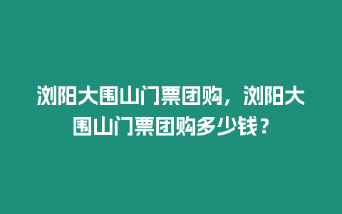 瀏陽大圍山門票團購，瀏陽大圍山門票團購多少錢？