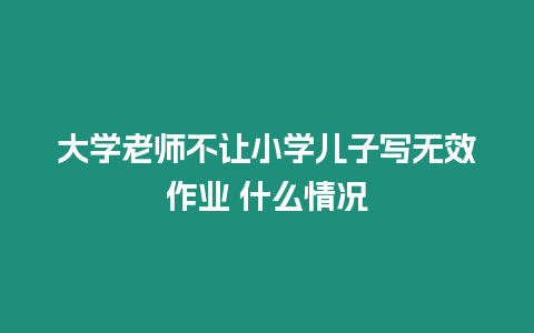 大學老師不讓小學兒子寫無效作業 什么情況