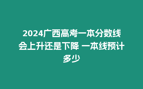 2024廣西高考一本分?jǐn)?shù)線會上升還是下降 一本線預(yù)計多少