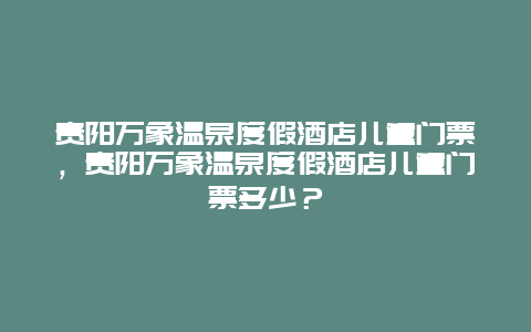 貴陽萬象溫泉度假酒店兒童門票，貴陽萬象溫泉度假酒店兒童門票多少？