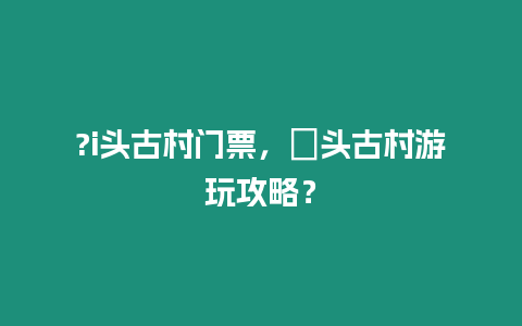 ?i頭古村門票，塱頭古村游玩攻略？