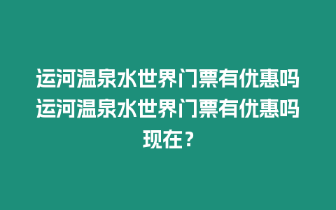 運(yùn)河溫泉水世界門票有優(yōu)惠嗎運(yùn)河溫泉水世界門票有優(yōu)惠嗎現(xiàn)在？