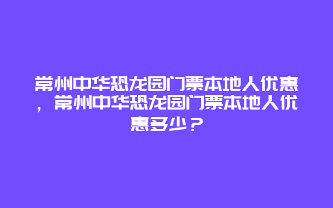 常州中華恐龍園門票本地人優惠，常州中華恐龍園門票本地人優惠多少？