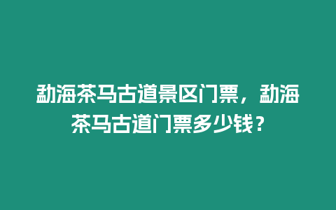 勐海茶馬古道景區門票，勐海茶馬古道門票多少錢？