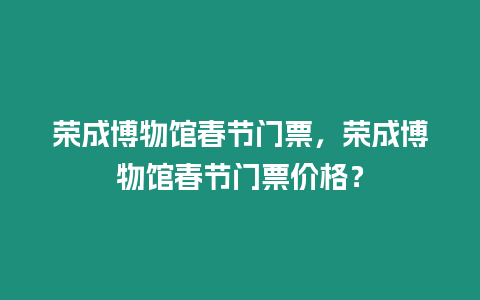 榮成博物館春節門票，榮成博物館春節門票價格？