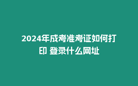 2024年成考準考證如何打印 登錄什么網址