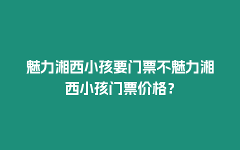 魅力湘西小孩要門票不魅力湘西小孩門票價格？