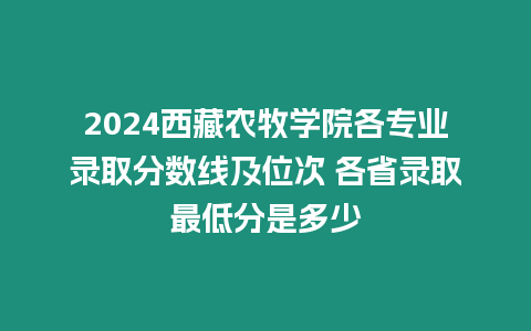 2024西藏農(nóng)牧學(xué)院各專業(yè)錄取分?jǐn)?shù)線及位次 各省錄取最低分是多少