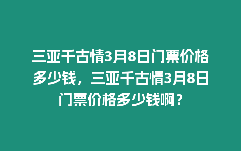 三亞千古情3月8日門票價格多少錢，三亞千古情3月8日門票價格多少錢啊？