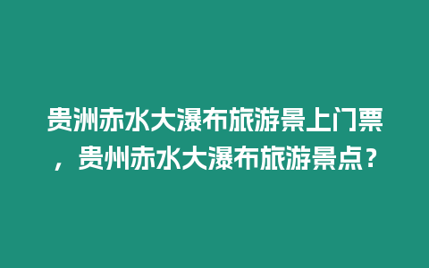 貴洲赤水大瀑布旅游景上門票，貴州赤水大瀑布旅游景點？