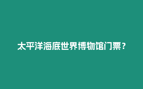 太平洋海底世界博物館門票？