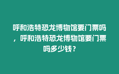 呼和浩特恐龍博物館要門票嗎，呼和浩特恐龍博物館要門票嗎多少錢？