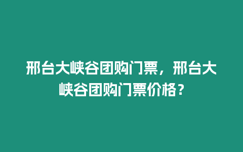 邢臺大峽谷團購門票，邢臺大峽谷團購門票價格？