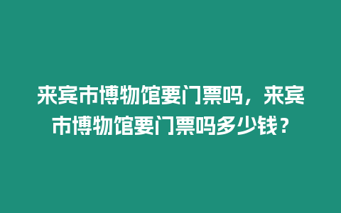 來賓市博物館要門票嗎，來賓市博物館要門票嗎多少錢？