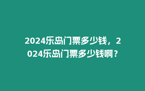 2024樂島門票多少錢，2024樂島門票多少錢??？