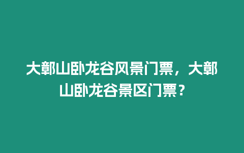 大鄣山臥龍谷風景門票，大鄣山臥龍谷景區門票？