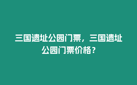 三國遺址公園門票，三國遺址公園門票價格？