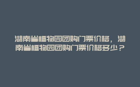 湖南省植物園團購門票價格，湖南省植物園團購門票價格多少？