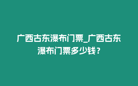 廣西古東瀑布門票_廣西古東瀑布門票多少錢？