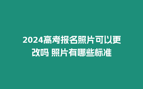 2024高考報名照片可以更改嗎 照片有哪些標準