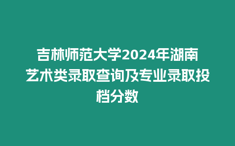 吉林師范大學2024年湖南藝術類錄取查詢及專業錄取投檔分數