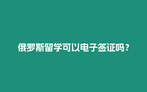 俄羅斯留學可以電子簽證嗎？