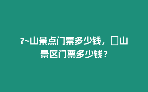 ?~山景點門票多少錢，崀山景區門票多少錢？