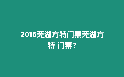 2016蕪湖方特門票蕪湖方特 門票？