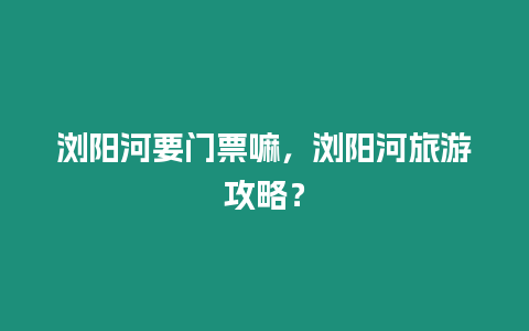 瀏陽河要門票嘛，瀏陽河旅游攻略？