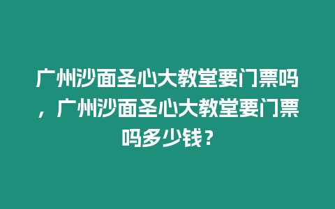 廣州沙面圣心大教堂要門票嗎，廣州沙面圣心大教堂要門票嗎多少錢？