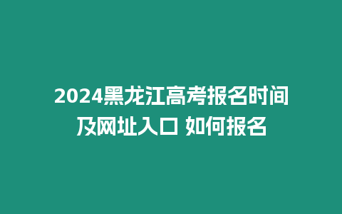 2024黑龍江高考報名時間及網址入口 如何報名