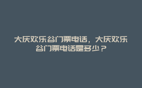 大慶歡樂谷門票電話，大慶歡樂谷門票電話是多少？