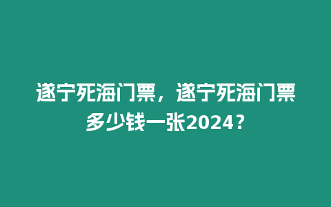 遂寧死海門票，遂寧死海門票多少錢一張2024？