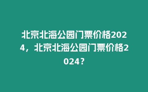 北京北海公園門票價格2024，北京北海公園門票價格2024？