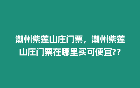 潮州紫蓮山莊門票，潮州紫蓮山莊門票在哪里買可便宜?？