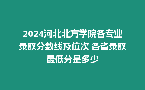 2024河北北方學院各專業錄取分數線及位次 各省錄取最低分是多少