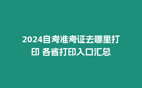 2024自考準(zhǔn)考證去哪里打印 各省打印入口匯總