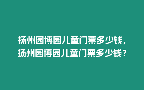 揚州園博園兒童門票多少錢，揚州園博園兒童門票多少錢？