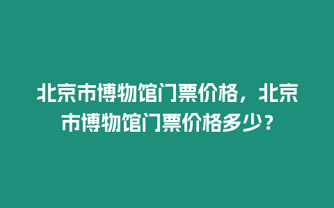 北京市博物館門票價格，北京市博物館門票價格多少？