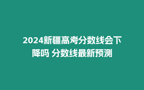 2024新疆高考分數線會下降嗎 分數線最新預測