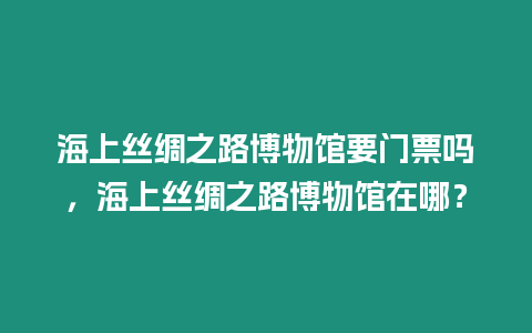 海上絲綢之路博物館要門票嗎，海上絲綢之路博物館在哪？