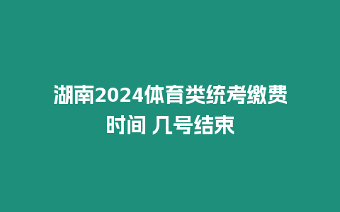 湖南2024體育類統考繳費時間 幾號結束