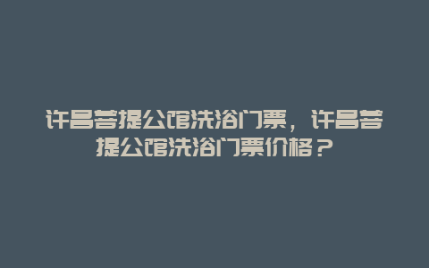 許昌菩提公館洗浴門票，許昌菩提公館洗浴門票價格？