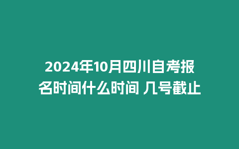 2024年10月四川自考報名時間什么時間 幾號截止