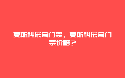 莫斯科展會門票，莫斯科展會門票價格？