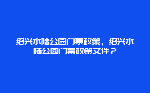 紹興水陸公園門票政策，紹興水陸公園門票政策文件？