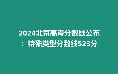 2024北京高考分?jǐn)?shù)線公布：特殊類型分?jǐn)?shù)線523分