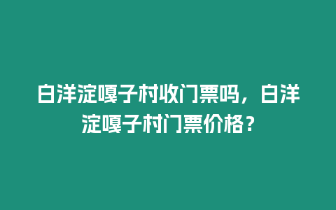 白洋淀嘎子村收門票嗎，白洋淀嘎子村門票價(jià)格？