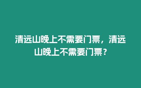 清遠(yuǎn)山晚上不需要門票，清遠(yuǎn)山晚上不需要門票？