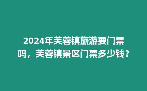 2024年芙蓉鎮旅游要門票嗎，芙蓉鎮景區門票多少錢？